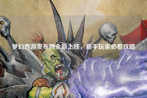 夢幻西游發布網全新上線，新手玩家必看攻略